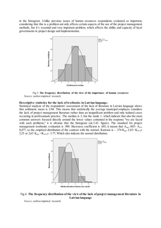 in the histogram. Unlike previous issues of human resources respondents evaluated as important,
considering that this is a problem not only affects certain aspects of the use of the project management
methods, but it’s essential and very important problem, which affects the ability and capacity of local
governments in project design and implementation.
Fig.3. The frequency distribution of the view of the importance of human resources
Source: authorempirical research
Descriptive statistics for the lack of textbooks in Latvian language.
Statistical analysis of the respondents' assessment of the lack of literature in Latvian language shows
that arithmetic mean is 2.04. This means that statistically the average municipal employee considers
the lack of project management literature rather than an insignificant problem and only isolated cases
occurring in professionals practice. The median is 3, but the mode 1, which indicate that also the most
common answers focused directly around the lower values contained in the response "we are faced
with such problems," it is obvious that the histogram (sk.3.43. figure). The standard for project
management textbooks evaluation is .988. Skewness coefficient is .603, it means that Aapr, 603> Acrit
0,477, so the empirical distribution of the contrast with the normal. Kurtosis is - .374 Kapr 2.63> Klb-kr
2,35 or 2,63 Kapr <Kub-kr. 3.77, Which also indicate the normal distribution.
Fig.4. The frequency distribution of the view of the lack of project management literature in
Latvian language
Source: authorempirical research
 