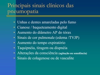 Principais sinais clínicos das
pneumopatia
• Unhas e dentes amareladas pelo fumo
• Cianose / baqueteamento digital
• Aumento do diâmetro AP do tórax
• Sinais de cor pulmonale (edema /TVJP)
• Aumento do tempo expiratório
• Taquipnéia, tiragem ou dispnéia
• Alterações da consciência (agitação ou sonolência)
• Sinais de colagenose ou de vasculite
 