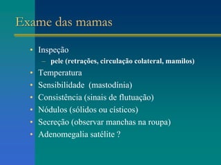 Exame das mamas
• Inspeção
– pele (retrações, circulação colateral, mamilos)
• Temperatura
• Sensibilidade (mastodínia)
• Consistência (sinais de flutuação)
• Nódulos (sólidos ou císticos)
• Secreção (observar manchas na roupa)
• Adenomegalia satélite ?
 