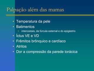 Palpação além das mamas
• Temperatura da pele
• Batimentos
• intercostais, da fúrcula esternal e do epigástrio
• Íctus VE e VD
• Frêmitos brônquico e cardíaco
• Atritos
• Dor a compressão da parede torácica
 