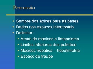 Percussão
• Sempre dos ápices para as bases
• Dedos nos espaços intercostais
• Delimitar:
• Áreas de macicez e timpanismo
• Limites inferiores dos pulmões
• Macicez hepática – hepatimetria
• Espaço de traube
 