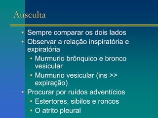 Ausculta
• Sempre comparar os dois lados
• Observar a relação inspiratória e
expiratória
• Murmurio brônquico e bronco
vesicular
• Murmurio vesicular (ins >>
expiração)
• Procurar por ruídos adventícios
• Estertores, sibilos e roncos
• O atrito pleural
 