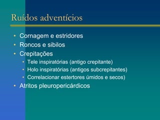Ruídos adventícios
• Cornagem e estridores
• Roncos e sibilos
• Crepitações
• Tele inspiratórias (antigo crepitante)
• Holo inspiratórias (antigos subcrepitantes)
• Correlacionar estertores úmidos e secos)
• Atritos pleuropericárdicos
 