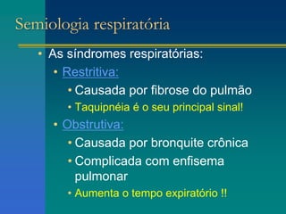 Semiologia respiratória
• As síndromes respiratórias:
• Restritiva:
• Causada por fibrose do pulmão
• Taquipnéia é o seu principal sinal!
• Obstrutiva:
• Causada por bronquite crônica
• Complicada com enfisema
pulmonar
• Aumenta o tempo expiratório !!
 