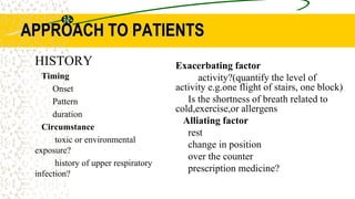 APPROACH TO PATIENTS
Exacerbating factor
activity?(quantify the level of
activity e.g.one flight of stairs, one block)
Is the shortness of breath related to
cold,exercise,or allergens
Alliating factor
rest
change in position
over the counter
prescription medicine?
HISTORY
Timing
Onset
Pattern
duration
Circumstance
toxic or environmental
exposure?
history of upper respiratory
infection?
 