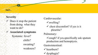 Con’t…
Cardiovascular:
swelling?
 chest discomfort? if yes is it
pleuritic?
Pulmonary:
cough? if yes,specifically ask sputum
production and hemoptysis.
Gastrointestinal:
 heartburn?
 dysphagia?
Severity
 Does it stop the patient
from doing what they
want to do?
 Associated symptoms
Systemic: fever?
chills?
sweating?
weakness?
 