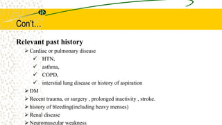 Con’t…
Relevant past history
Cardiac or pulmonary disease
 HTN,
 asthma,
 COPD,
 interstial lung disease or history of aspiration
DM
Recent trauma, or surgery , prolonged inactivity , stroke.
history of bleeding(including heavy menses)
Renal disease
Neuromuscular weakness
 