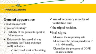 PHYSICAL EXAMINATION
 use of accessory muscles of
ventilation and
the tripod position.
Vital signs
 assess the respiratory rate
 measure the pulsus paradoxus if
it is >10 mmHg,
consider the presence of COPD
or acute asthma
General appearance
 In distress or not?
 pale or sweating?
 Inability of the patient to speak in
full sentences
 Evidence for Increased airway
resistance (stiff lung and chest
wall) includes:-
 increased work of breathing
 