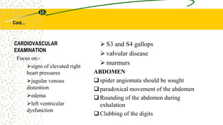 Cont…
 S3 and S4 gallops
 valvular disease
 murmurs
ABDOMEN
spider angiomata should be sought
paradoxical movement of the abdomen
Rounding of the abdomen during
exhalation
Clubbing of the digits
CARDIOVASCULAR
EXAMINATION
Focus on:-
signs of elevated right
heart pressures
jugular venous
distention
edema
left ventricular
dysfunction
 