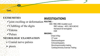 Cont…
INVESTIGATIONS
ROUTINE: -
CBC: RBC,WBC & platlet count
RBC indicies :- MCV, MCH,MCHC
Hematocrit & hemoglobin
ESR
IMAGING:-
Chest X-Ray
CT scan
Electrocardiogram
Echocardiography
Bronchoprovocation testing
Cardiopulmonary Exercise Testing:
EXTREMITIES
joint swelling or deformation
Clubbing of the digits
Edema
Pulses
NEUROLOGIC EXAMINATION
 Cranial nerve palsies
 ptosis
 