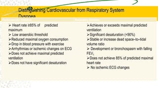 Distinguishing Cardiovascular from Respiratory System
Dyspnea
Cardiovascular limitation Respiratory limitation
 Heart rate ≥85% of predicted
maximum
 Low anaerobic threshold
Reduced maximal oxygen consumption
Drop in blood pressure with exercise
Arrhythmias or ischemic changes on ECG
Does not achieve maximal predicted
ventilation
Does not have significant desaturation
Achieves or exceeds maximal predicted
ventilation
Significant desaturation (<90%)
Stable or increase dead space–to–tidal
volume ratio
 Development or bronchospasm with falling
FEV1
Does not achieve 85% of predicted maximal
heart rate
 No ischemic ECG changes
 