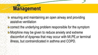 Management
ensuring and maintaining an open airway and providing
assistive ventilation
correct the underlying problem responsible for the symptom
Morphine may be given to reduce anxiety and extreme
discomfort of dyspnea that may occur with MI,PE,or terminal
illness, but contraindicated in asthma and COPD.
 