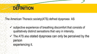 DEFINITION
The American Thoracic society(ATS) defned dyspnoea AS
 subjective experience of breathing discomfort that consists of
qualitatively distinct sensations that vary in intensity.
 The ATS also stated dyspnoea can only be perceived by the
person
experiencing it.
 