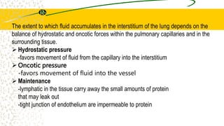 The extent to which fluid accumulates in the interstitium of the lung depends on the
balance of hydrostatic and oncotic forces within the pulmonary capillaries and in the
surrounding tissue.
 Hydrostatic pressure
-favors movement of fluid from the capillary into the interstitium
 Oncotic pressure
-favors movement of fluid into the vessel
 Maintenance
-lymphatic in the tissue carry away the small amounts of protein
that may leak out
-tight junction of endothelium are impermeable to protein
 