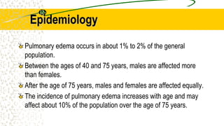 Epidemiology
Pulmonary edema occurs in about 1% to 2% of the general
population.
Between the ages of 40 and 75 years, males are affected more
than females.
After the age of 75 years, males and females are affected equally.
The incidence of pulmonary edema increases with age and may
affect about 10% of the population over the age of 75 years.
 