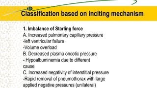 Classification based on inciting mechanism
1. Imbalance of Starling force
A. Increased pulmonary capillary pressure
-left ventricular failure
-Volume overload
B. Decreased plasma oncotic pressure
- Hypoalbuminemia due to different
cause
C. Increased negativity of interstitial pressure
-Rapid removal of pneumothorax with large
applied negative pressures (unilateral)
 
