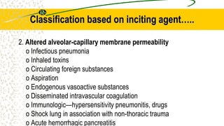 Classification based on inciting agent…..
2. Altered alveolar-capillary membrane permeability
o Infectious pneumonia
o Inhaled toxins
o Circulating foreign substances
o Aspiration
o Endogenous vasoactive substances
o Disseminated intravascular coagulation
o Immunologic—hypersensitivity pneumonitis, drugs
o Shock lung in association with non-thoracic trauma
o Acute hemorrhagic pancreatitis
 