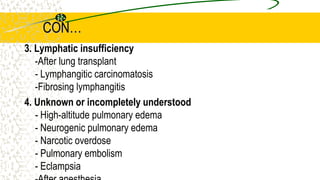 CON…
3. Lymphatic insufficiency
-After lung transplant
- Lymphangitic carcinomatosis
-Fibrosing lymphangitis
4. Unknown or incompletely understood
- High-altitude pulmonary edema
- Neurogenic pulmonary edema
- Narcotic overdose
- Pulmonary embolism
- Eclampsia
 