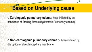 Based on Underlying cause
o Cardiogenic pulmonary edema: hose initiated by an
imbalance of Starling forces (Hydrostatic Pulmonary edema)
o Non-cardiogenic pulmonary edema :- those initiated by
disruption of alveolar-capillary membrane
 