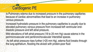 Cardiogenic PE
Is Pulmonary edema due to increased pressure in the pulmonary capillaries
because of cardiac abnormalities that lead to an increase in pulmonary
venous pressure.
Increased hydrostatic pressure in the pulmonary capillaries is usually due to
elevated pulmonary venous pressure from increased left ventricular end-
diastolic pressure and left atrial pressure.
Mild elevations of left atrial pressure (18 to 25 mm Hg) cause edema in the
perimicrovascular and peribronchovascular interstitial spaces.
As left atrial pressure rises further (>25 mm Hg), edema fluid breaks through
the lung epithelium, flooding the alveoli with protein-poor fluid
 
