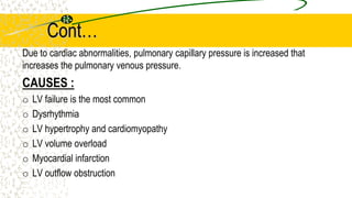Cont…
Due to cardiac abnormalities, pulmonary capillary pressure is increased that
increases the pulmonary venous pressure.
CAUSES :
o LV failure is the most common
o Dysrhythmia
o LV hypertrophy and cardiomyopathy
o LV volume overload
o Myocardial infarction
o LV outflow obstruction
 