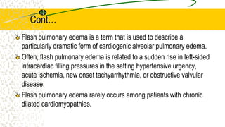 Cont…
Flash pulmonary edema is a term that is used to describe a
particularly dramatic form of cardiogenic alveolar pulmonary edema.
Often, flash pulmonary edema is related to a sudden rise in left-sided
intracardiac filling pressures in the setting hypertensive urgency,
acute ischemia, new onset tachyarrhythmia, or obstructive valvular
disease.
Flash pulmonary edema rarely occurs among patients with chronic
dilated cardiomyopathies.
 