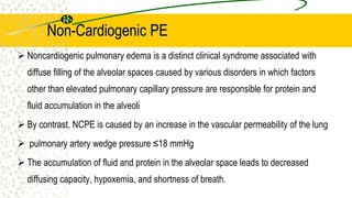 Non-Cardiogenic PE
 Noncardiogenic pulmonary edema is a distinct clinical syndrome associated with
diffuse filling of the alveolar spaces caused by various disorders in which factors
other than elevated pulmonary capillary pressure are responsible for protein and
fluid accumulation in the alveoli
 By contrast, NCPE is caused by an increase in the vascular permeability of the lung
 pulmonary artery wedge pressure ≤18 mmHg
 The accumulation of fluid and protein in the alveolar space leads to decreased
diffusing capacity, hypoxemia, and shortness of breath.
 