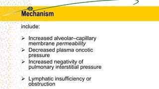 Mechanism
include:
 Increased alveolar–capillary
membrane permeability
 Decreased plasma oncotic
pressure
 Increased negativity of
pulmonary interstitial pressure
 Lymphatic insufficiency or
obstruction
 