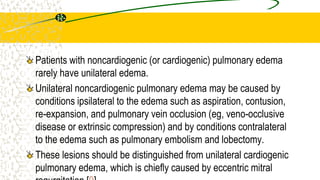 Patients with noncardiogenic (or cardiogenic) pulmonary edema
rarely have unilateral edema.
Unilateral noncardiogenic pulmonary edema may be caused by
conditions ipsilateral to the edema such as aspiration, contusion,
re-expansion, and pulmonary vein occlusion (eg, veno-occlusive
disease or extrinsic compression) and by conditions contralateral
to the edema such as pulmonary embolism and lobectomy.
These lesions should be distinguished from unilateral cardiogenic
pulmonary edema, which is chiefly caused by eccentric mitral
 