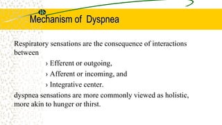 Mechanism of Dyspnea
Respiratory sensations are the consequence of interactions
between
› Efferent or outgoing,
› Afferent or incoming, and
› Integrative center.
dyspnea sensations are more commonly viewed as holistic,
more akin to hunger or thirst.
 