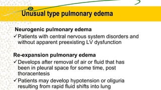 Unusual type pulmonary edema
Neurogenic pulmonary edema
Patients with central nervous system disorders and
without apparent preexisting LV dysfunction
Re-expansion pulmonary edema
Develops after removal of air or fluid that has
been in pleural space for some time, post
thoracentesis
Patients may develop hypotension or oliguria
resulting from rapid fluid shifts into lung
 