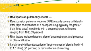 Re-expansion pulmonary edema —
Re-expansion pulmonary edema (RPE) usually occurs unilaterally
after rapid re-expansion of a collapsed lung (typically for greater
than three days) in patients with a pneumothorax, with rates
ranging from 16 to 33 percent.
Risk factors include diabetes, size of pneumothorax, and presence
of pleural effusion
It may rarely follow evacuation of large volumes of pleural fluid (>1
to 1.5 liters) (<1 percent) or removal of an obstructing
 