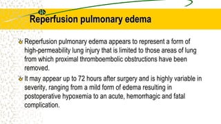 Reperfusion pulmonary edema
Reperfusion pulmonary edema appears to represent a form of
high-permeability lung injury that is limited to those areas of lung
from which proximal thromboembolic obstructions have been
removed.
It may appear up to 72 hours after surgery and is highly variable in
severity, ranging from a mild form of edema resulting in
postoperative hypoxemia to an acute, hemorrhagic and fatal
complication.
 