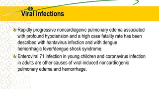 Viral infections
Rapidly progressive noncardiogenic pulmonary edema associated
with profound hypotension and a high case fatality rate has been
described with hantavirus infection and with dengue
hemorrhagic fever/dengue shock syndrome.
Enteroviral 71 infection in young children and coronavirus infection
in adults are other causes of viral-induced noncardiogenic
pulmonary edema and hemorrhage.
 