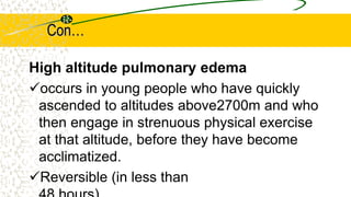 Con…
High altitude pulmonary edema
occurs in young people who have quickly
ascended to altitudes above2700m and who
then engage in strenuous physical exercise
at that altitude, before they have become
acclimatized.
Reversible (in less than
 