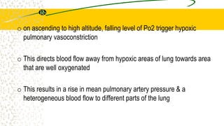 o on ascending to high altitude, falling level of Po2 trigger hypoxic
pulmonary vasoconstriction
o This directs blood flow away from hypoxic areas of lung towards area
that are well oxygenated
o This results in a rise in mean pulmonary artery pressure & a
heterogeneous blood flow to different parts of the lung
 