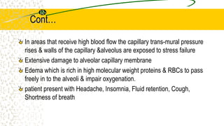 Cont…
In areas that receive high blood flow the capillary trans-mural pressure
rises & walls of the capillary &alveolus are exposed to stress failure
Extensive damage to alveolar capillary membrane
Edema which is rich in high molecular weight proteins & RBCs to pass
freely in to the alveoli & impair oxygenation.
patient present with Headache, Insomnia, Fluid retention, Cough,
Shortness of breath
 