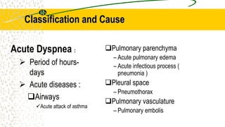 Classification and Cause
Pulmonary parenchyma
– Acute pulmonary edema
– Acute infectious process (
pneumonia )
Pleural space
– Pneumothorax
Pulmonary vasculature
– Pulmonary embolis
Acute Dyspnea :
 Period of hours-
days
 Acute diseases :
Airways
Acute attack of asthma
 