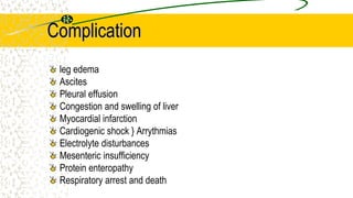 Complication
leg edema
Ascites
Pleural effusion
Congestion and swelling of liver
Myocardial infarction
Cardiogenic shock } Arrythmias
Electrolyte disturbances
Mesenteric insufficiency
Protein enteropathy
Respiratory arrest and death
 
