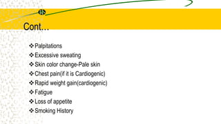 Cont…
Palpitations
Excessive sweating
Skin color change-Pale skin
Chest pain(if it is Cardiogenic)
Rapid weight gain(cardiogenic)
Fatigue
Loss of appetite
Smoking History
 