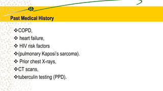 Past Medical History
COPD,
 heart failure,
 HIV risk factors
(pulmonary Kaposi’s sarcoma).
 Prior chest X-rays,
CT scans,
tuberculin testing (PPD).
 