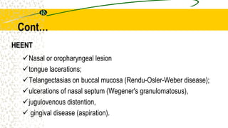 HEENT
Nasal or oropharyngeal lesion
tongue lacerations;
Telangectasias on buccal mucosa (Rendu-Osler-Weber disease);
ulcerations of nasal septum (Wegener's granulomatosus),
jugulovenous distention,
 gingival disease (aspiration).
Cont…
 