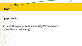 Lymph Nodes
 Cervical, supraclavicular adenopathy(Virchow's nodes,
intrathoracic malignancy).
Cont…
 