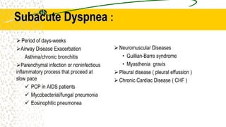 Subacute Dyspnea :
Neuromuscular Diseases
• Guillian-Barre syndrome
• Myasthenia gravis
Pleural disease ( pleural effussion )
Chronic Cardiac Disease ( CHF )
Period of days-weeks
Airway Disease Exacerbation
Asthma/chronic bronchitis
Parenchymal infection or noninfectious
inflammatory process that proceed at
slow pace
 PCP in AIDS patients
 Mycobacterial/fungal pneumonia
 Eosinophilic pneumonea
 