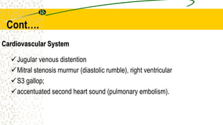 Cardiovascular System
Jugular venous distention
Mitral stenosis murmur (diastolic rumble), right ventricular
S3 gallop;
accentuated second heart sound (pulmonary embolism).
Cont….
 