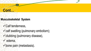 Musculoskeletal System
Calf tenderness,
calf swelling (pulmonary embolism);
clubbing (pulmonary disease),
 edema,
bone pain (metastasis).
Cont…
 