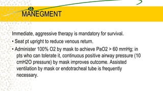 MANEGMENT
Immediate, aggressive therapy is mandatory for survival.
• Seat pt upright to reduce venous return.
• Administer 100% O2 by mask to achieve PaO2 > 60 mmHg; in
pts who can tolerate it, continuous positive airway pressure (10
cmH2O pressure) by mask improves outcome. Assisted
ventilation by mask or endotracheal tube is frequently
necessary.
 