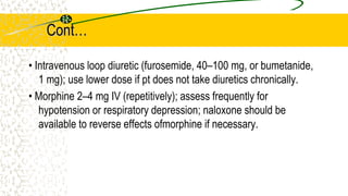 Cont…
• Intravenous loop diuretic (furosemide, 40–100 mg, or bumetanide,
1 mg); use lower dose if pt does not take diuretics chronically.
• Morphine 2–4 mg IV (repetitively); assess frequently for
hypotension or respiratory depression; naloxone should be
available to reverse effects ofmorphine if necessary.
 