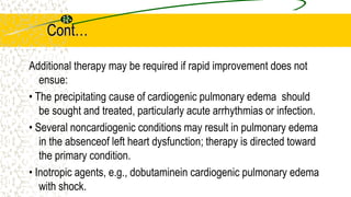 Cont…
Additional therapy may be required if rapid improvement does not
ensue:
• The precipitating cause of cardiogenic pulmonary edema should
be sought and treated, particularly acute arrhythmias or infection.
• Several noncardiogenic conditions may result in pulmonary edema
in the absenceof left heart dysfunction; therapy is directed toward
the primary condition.
• Inotropic agents, e.g., dobutaminein cardiogenic pulmonary edema
with shock.
 