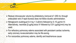 Con…
 Reduce intravascular volume by phlebotomy (removal of ~250 mL through
antecubital vein) if rapid diuresis does not follow diuretic administration.
 Nitroglycerin (sublingual 0.4 mg × 3 q5min) followed by 5–10 μg/min IV.
Alternatively, nesiritide [2-μg/kg bolus IV followed by 0.01 (μg/kg)/min] may be
used.
 For refractory pulmonary edema associated with persistent cardiac ischemia,
early coronary revascularization may be life-saving.
 For noncardiac pulmonary edema, identify and treat/remove cause
 